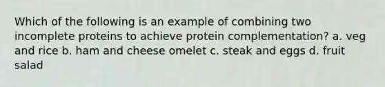 Which of the following is an example of combining two incomplete proteins to achieve protein complementation? a. veg and rice b. ham and cheese omelet c. steak and eggs d. fruit salad