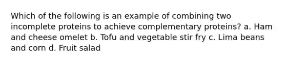 Which of the following is an example of combining two incomplete proteins to achieve complementary proteins? a. Ham and cheese omelet b. Tofu and vegetable stir fry c. Lima beans and corn d. Fruit salad