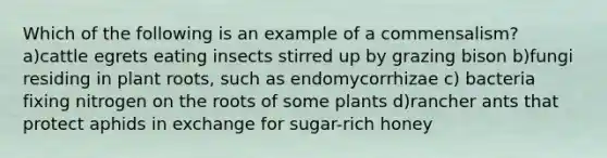 Which of the following is an example of a commensalism? a)cattle egrets eating insects stirred up by grazing bison b)fungi residing in plant roots, such as endomycorrhizae c) bacteria fixing nitrogen on the roots of some plants d)rancher ants that protect aphids in exchange for sugar-rich honey