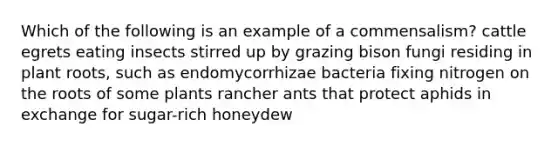 Which of the following is an example of a commensalism? cattle egrets eating insects stirred up by grazing bison fungi residing in plant roots, such as endomycorrhizae bacteria fixing nitrogen on the roots of some plants rancher ants that protect aphids in exchange for sugar-rich honeydew