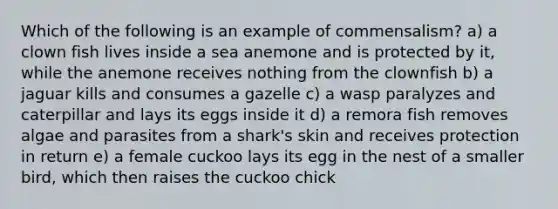 Which of the following is an example of commensalism? a) a clown fish lives inside a sea anemone and is protected by it, while the anemone receives nothing from the clownfish b) a jaguar kills and consumes a gazelle c) a wasp paralyzes and caterpillar and lays its eggs inside it d) a remora fish removes algae and parasites from a shark's skin and receives protection in return e) a female cuckoo lays its egg in the nest of a smaller bird, which then raises the cuckoo chick