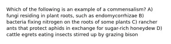 Which of the following is an example of a commensalism? A) fungi residing in plant roots, such as endomycorrhizae B) bacteria fixing nitrogen on the roots of some plants C) rancher ants that protect aphids in exchange for sugar-rich honeydew D) cattle egrets eating insects stirred up by grazing bison