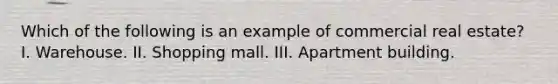 Which of the following is an example of commercial real estate? I. Warehouse. II. Shopping mall. III. Apartment building.