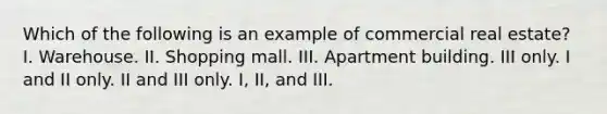 Which of the following is an example of commercial real estate? I. Warehouse. II. Shopping mall. III. Apartment building. III only. I and II only. II and III only. I, II, and III.