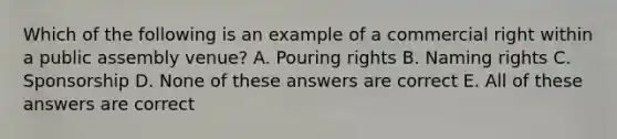 Which of the following is an example of a commercial right within a public assembly venue? A. Pouring rights B. Naming rights C. Sponsorship D. None of these answers are correct E. All of these answers are correct