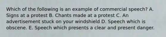 Which of the following is an example of commercial speech? A. Signs at a protest B. Chants made at a protest C. An advertisement stuck on your windshield D. Speech which is obscene. E. Speech which presents a clear and present danger.