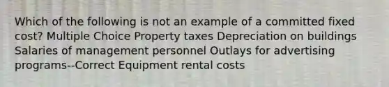 Which of the following is not an example of a committed fixed cost? Multiple Choice Property taxes Depreciation on buildings Salaries of management personnel Outlays for advertising programs--Correct Equipment rental costs