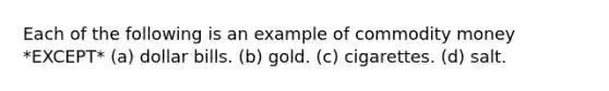 Each of the following is an example of commodity money *EXCEPT* (a) dollar bills. (b) gold. (c) cigarettes. (d) salt.