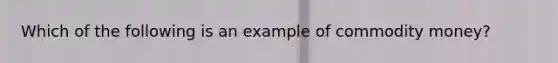 Which of the following is an example of commodity money?