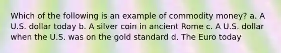 Which of the following is an example of commodity money? a. A U.S. dollar today b. A silver coin in ancient Rome c. A U.S. dollar when the U.S. was on the gold standard d. The Euro today