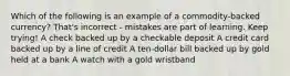 Which of the following is an example of a commodity-backed currency? That's incorrect - mistakes are part of learning. Keep trying! A check backed up by a checkable deposit A credit card backed up by a line of credit A ten-dollar bill backed up by gold held at a bank A watch with a gold wristband