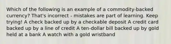 Which of the following is an example of a commodity-backed currency? That's incorrect - mistakes are part of learning. Keep trying! A check backed up by a checkable deposit A credit card backed up by a line of credit A ten-dollar bill backed up by gold held at a bank A watch with a gold wristband