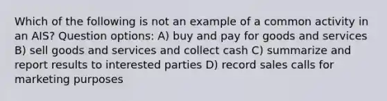 Which of the following is not an example of a common activity in an AIS? Question options: A) buy and pay for goods and services B) sell goods and services and collect cash C) summarize and report results to interested parties D) record sales calls for marketing purposes