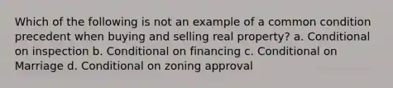 Which of the following is not an example of a common condition precedent when buying and selling real property? a. Conditional on inspection b. Conditional on financing c. Conditional on Marriage d. Conditional on zoning approval