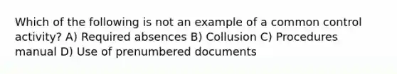 Which of the following is not an example of a common control activity? A) Required absences B) Collusion C) Procedures manual D) Use of prenumbered documents