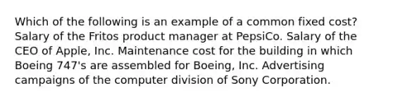 Which of the following is an example of a common fixed cost? Salary of the Fritos product manager at PepsiCo. Salary of the CEO of Apple, Inc. Maintenance cost for the building in which Boeing 747's are assembled for Boeing, Inc. Advertising campaigns of the computer division of Sony Corporation.