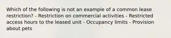 Which of the following is not an example of a common lease restriction? - Restriction on commercial activities - Restricted access hours to the leased unit - Occupancy limits - Provision about pets