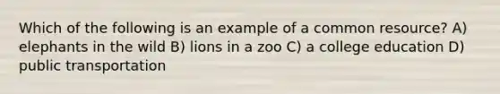 Which of the following is an example of a common resource? A) elephants in the wild B) lions in a zoo C) a college education D) public transportation