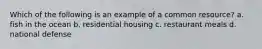 Which of the following is an example of a common resource? a. fish in the ocean b. residential housing c. restaurant meals d. national defense