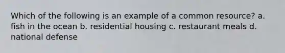 Which of the following is an example of a common resource? a. fish in the ocean b. residential housing c. restaurant meals d. national defense