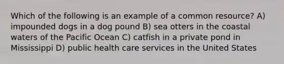 Which of the following is an example of a common resource? A) impounded dogs in a dog pound B) sea otters in the coastal waters of the Pacific Ocean C) catfish in a private pond in Mississippi D) public health care services in the United States