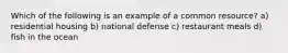 Which of the following is an example of a common resource? a) residential housing b) national defense c) restaurant meals d) fish in the ocean