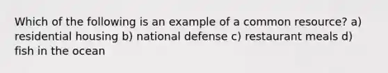 Which of the following is an example of a common resource? a) residential housing b) national defense c) restaurant meals d) fish in the ocean