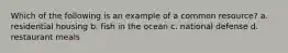 Which of the following is an example of a common resource? a. residential housing b. fish in the ocean c. national defense d. restaurant meals
