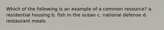 Which of the following is an example of a common resource? a. residential housing b. fish in the ocean c. national defense d. restaurant meals