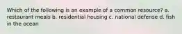 Which of the following is an example of a common resource? a. restaurant meals b. residential housing c. national defense d. fish in the ocean