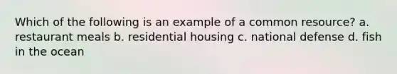 Which of the following is an example of a common resource? a. restaurant meals b. residential housing c. national defense d. fish in the ocean