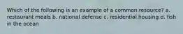 Which of the following is an example of a common resource? a. restaurant meals b. national defense c. residential housing d. fish in the ocean