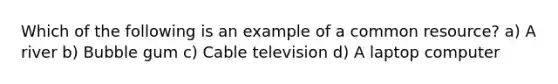 Which of the following is an example of a common resource? a) A river b) Bubble gum c) Cable television d) A laptop computer