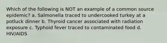 Which of the following is NOT an example of a common source epidemic? a. Salmonella traced to undercooked turkey at a potluck dinner b. Thyroid cancer associated with radiation exposure c. Typhoid fever traced to contaminated food d. HIV/AIDS