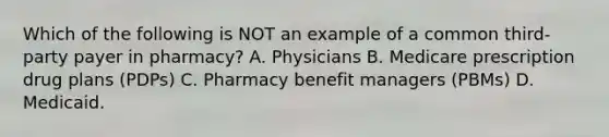 Which of the following is NOT an example of a common third-party payer in pharmacy? A. Physicians B. Medicare prescription drug plans (PDPs) C. Pharmacy benefit managers (PBMs) D. Medicaid.