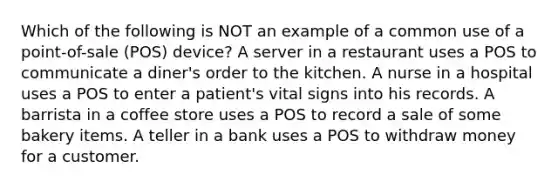 Which of the following is NOT an example of a common use of a point-of-sale (POS) device? ​A server in a restaurant uses a POS to communicate a diner's order to the kitchen. ​A nurse in a hospital uses a POS to enter a patient's vital signs into his records. ​A barrista in a coffee store uses a POS to record a sale of some bakery items. ​A teller in a bank uses a POS to withdraw money for a customer.