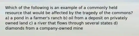 Which of the following is an example of a commonly held resource that would be affected by the tragedy of the commons? a) a pond in a farmer's ranch b) oil from a deposit on privately owned land c) a river that flows through several states d) diamonds from a company-owned mine