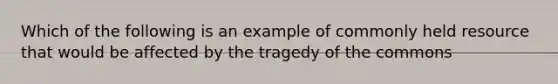 Which of the following is an example of commonly held resource that would be affected by the tragedy of the commons