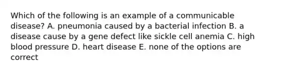 Which of the following is an example of a communicable disease? A. pneumonia caused by a bacterial infection B. a disease cause by a gene defect like sickle cell anemia C. high blood pressure D. heart disease E. none of the options are correct