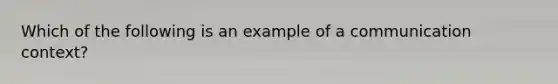 Which of the following is an example of a communication context?