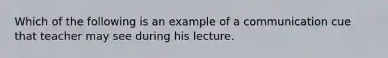 Which of the following is an example of a communication cue that teacher may see during his lecture.