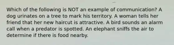 Which of the following is NOT an example of communication? A dog urinates on a tree to mark his territory. A woman tells her friend that her new haircut is attractive. A bird sounds an alarm call when a predator is spotted. An elephant sniffs the air to determine if there is food nearby.