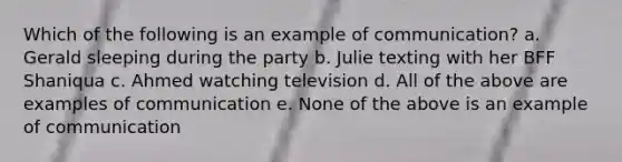 Which of the following is an example of communication? a. Gerald sleeping during the party b. Julie texting with her BFF Shaniqua c. Ahmed watching television d. All of the above are examples of communication e. None of the above is an example of communication