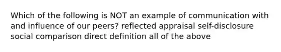 Which of the following is NOT an example of communication with and influence of our peers? reflected appraisal self-disclosure social comparison direct definition all of the above