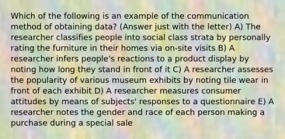 Which of the following is an example of the communication method of obtaining data? (Answer just with the letter) A) The researcher classifies people into social class strata by personally rating the furniture in their homes via on-site visits B) A researcher infers people's reactions to a product display by noting how long they stand in front of it C) A researcher assesses the popularity of various museum exhibits by noting tile wear in front of each exhibit D) A researcher measures consumer attitudes by means of subjects' responses to a questionnaire E) A researcher notes the gender and race of each person making a purchase during a special sale