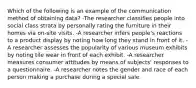 Which of the following is an example of the communication method of obtaining data? -The researcher classifies people into social class strata by personally rating the furniture in their homes via on-site visits. -A researcher infers people's reactions to a product display by noting how long they stand in front of it. -A researcher assesses the popularity of various museum exhibits by noting tile wear in front of each exhibit. -A researcher measures consumer attitudes by means of subjects' responses to a questionnaire. -A researcher notes the gender and race of each person making a purchase during a special sale.