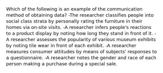 Which of the following is an example of the communication method of obtaining data? -The researcher classifies people into social class strata by personally rating the furniture in their homes via on-site visits. -A researcher infers people's reactions to a product display by noting how long they stand in front of it. -A researcher assesses the popularity of various museum exhibits by noting tile wear in front of each exhibit. -A researcher measures consumer attitudes by means of subjects' responses to a questionnaire. -A researcher notes the gender and race of each person making a purchase during a special sale.