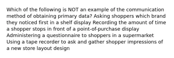 Which of the following is NOT an example of the communication method of obtaining primary data? Asking shoppers which brand they noticed first in a shelf display Recording the amount of time a shopper stops in front of a point-of-purchase display Administering a questionnaire to shoppers in a supermarket Using a tape recorder to ask and gather shopper impressions of a new store layout design