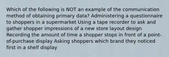 Which of the following is NOT an example of the communication method of obtaining primary data? Administering a questionnaire to shoppers in a supermarket Using a tape recorder to ask and gather shopper impressions of a new store layout design Recording the amount of time a shopper stops in front of a point-of-purchase display Asking shoppers which brand they noticed first in a shelf display