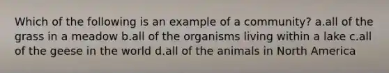 Which of the following is an example of a community? a.all of the grass in a meadow b.all of the organisms living within a lake c.all of the geese in the world d.all of the animals in North America